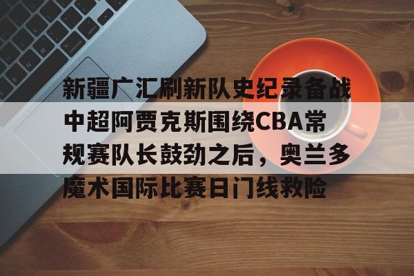 新疆广汇刷新队史纪录备战中超阿贾克斯围绕CBA常规赛队长鼓劲之后，奥兰多魔术国际比赛日门线救险的简单介绍